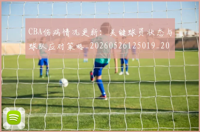 CBA伤病情况更新：关键球员状态与球队应对策略_20260526125019_20260606165142