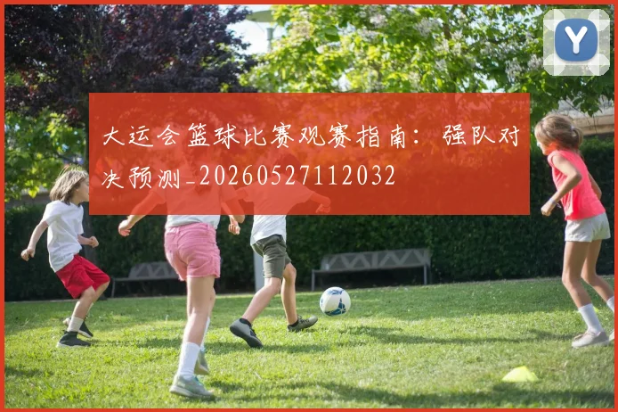 大运会篮球比赛观赛指南：强队对决预测_20260527112032