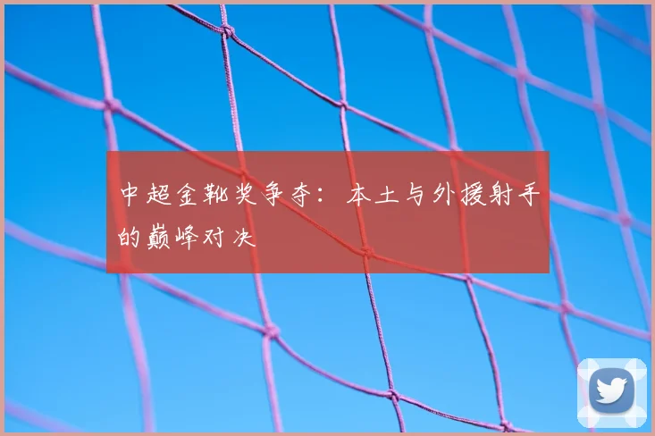 中超金靴奖争夺：本土与外援射手的巅峰对决