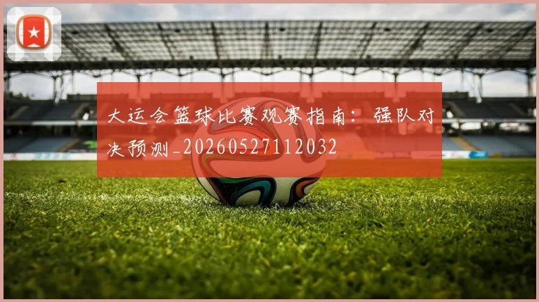 大运会篮球比赛观赛指南：强队对决预测_20260527112032