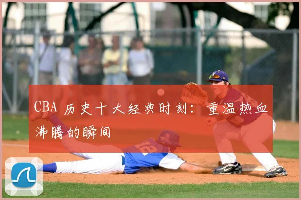 CBA 历史十大经典时刻：重温热血沸腾的瞬间